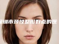 深圳市颈纹整形好点的医院(深圳澳玛星光医疗美容诊所每一家是良心腿甲)