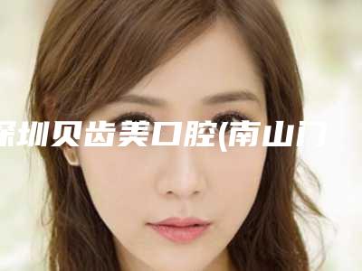 深圳贝齿美口腔(南山门诊)价格(费用)清单全面更新