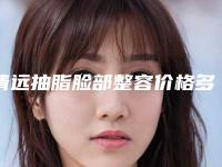 清远抽脂脸部整容价格多少,清远抽脂脸部价格分析