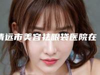 清远市美容祛眼袋医院在榜清单十强实力贴发布（清远立峰医学整形美容诊所公私医生都有盘点）