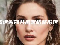 清远臀部共振吸脂整形医院排名哪个好(清远臀部吸脂医院哪家好？)