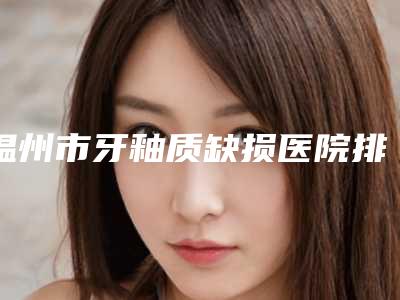 温州市牙釉质缺损医院排行top10整理汇总(温州市牙釉质缺损口腔医院实力圈粉)