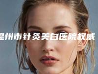 温州市针灸美白医院权威排行榜名单（温州市针灸美白整形医院）