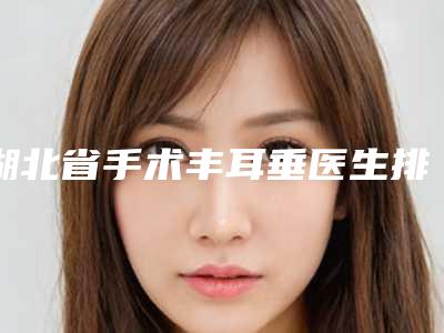 湖北省手术丰耳垂医生排行top10又好又正规-湖北省李厚东整形医生
