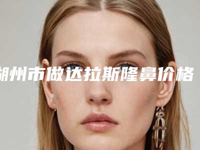 湖州市做达拉斯隆鼻价格收费表全新揭秘一览-湖州市第一人民医院整形科大概费用价位