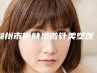 湖州市伊肤泉微针美塑医院排名榜top10强倾情奉献（湖州同济门诊部强势上榜）