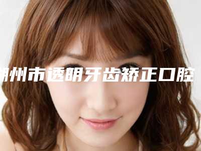 湖州市透明牙齿矫正口腔医生在榜名单前十强独个横评-袁家医生评价高
