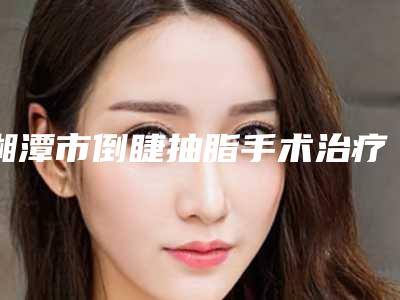 湘潭市倒睫抽脂手术治疗完整价格表抢先看-湘潭市倒睫抽脂手术治疗价格多少钱呢