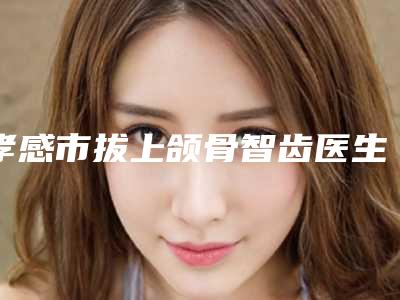 孝感市拔上颌骨智齿医生排名榜全新公开-孝感市拔上颌骨智齿口腔医生