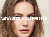宁波市德国卡瓦种植牙医院综合实力前十名排名详情名单盘点（宁波市德国卡瓦种植牙口腔医院收费合理不推销）