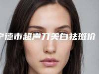 宁德市超声刀美白祛斑价格收费表热门版本-宁德市超声刀美白祛斑价格及适应症