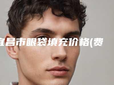 宜昌市眼袋填充价格(费用)清单2025新版大赏-均价眼袋填充14205元