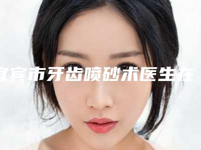 宜宾市牙齿喷砂术医生在榜清单十强权威荟聚-宜宾市牙齿喷砂术口腔医生