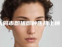 大同市即拔即种医院上榜清单公私热门医院集中一览快报（泰悦口腔榜上有名）