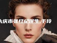 大庆市张红纪医生,于玲医生那个好-于玲医师尤其有名