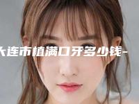 大连市植满口牙多少钱-大连市植满口牙医院在榜名单前十位大众推荐