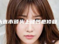 大连市额头上碰凹疤修复医生排名top10强哪位服务比较好-大连市额头上碰凹疤修复整形医生