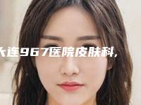 大连967医院皮肤科,大连智龄医疗美容门诊部看看哪一家更适合