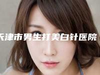 天津市男生打美白针医院排名前十位终于发了（天津市男生打美白针整形医院）