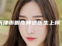 天津市眼皮肿造医生上榜清单十强新版一览-丁芷林医生看谁个更出色