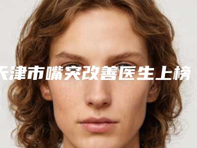 天津市嘴突改善医生上榜名单前十强评价好不好-天津市于江口腔医生