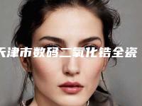 天津市数码二氧化锆全瓷牙医院在榜清单前十名正式发布（天津市数码二氧化锆全瓷牙口腔医院均有公立口腔医生上榜）