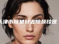 天津市除皱针去除颈纹医生在榜名单前十强公立私立盘点-雷刚医生实力锁定榜一_推荐收藏