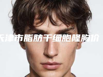 天津市脂肪干细胞隆胸价目表2025版公开-天津医科大学总医院美容整形科价格是多少钱啊