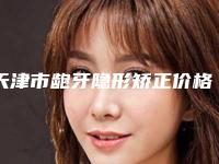 天津市龅牙隐形矫正价格(收费标准)新预览-天津市龅牙隐形矫正价格