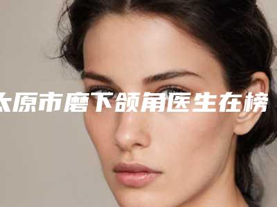 太原市磨下颌角医生在榜清单十强医生名单及简介出炉-高惠園整形医生坐诊专家口碑及风格一览