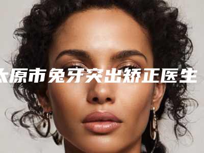 太原市兔牙突出矫正医生在榜清单实力榜前五-前十名单揭晓-太原市兔牙突出矫正口腔医生