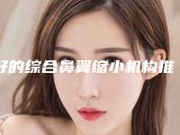 好的综合鼻翼缩小机构推荐：综合鼻翼缩小医院top30权威名单公布