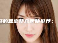 好的耳廓整容医院推荐:耳廓整容医院前30名综合实力盘点