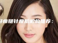 好瘦腿针瘦肌机构推荐：瘦腿针瘦肌医院综合实力前30正规推荐