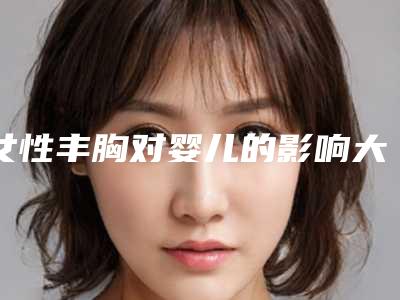 女性丰胸对婴儿的影响大不大(女性丰胸会不会影响表情)