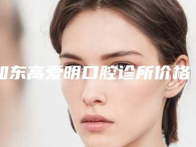 如东高爱明口腔诊所价格收费表全新完整曝出-附陶瓷单晶半隐形矫正案例