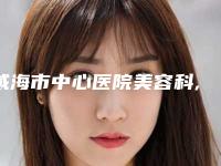 威海市中心医院美容科,威海市立医院抽脂吸脂哪个技术更上一楼