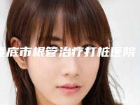 娄底市根管治疗打桩医院排名榜前五_前三_选它选它选它（娄底八颗牙口腔门诊部个个实力派）