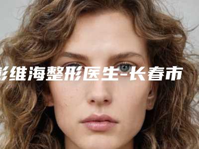 彭维海整形医生-长春市彭维海医生额头上痘痕去除出诊时间