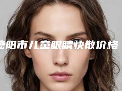 德阳市儿童眼睛快散价格(2025年德阳市儿童眼睛快散收费明细2.0专家资料拔草)