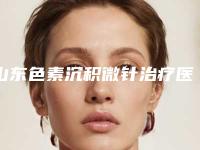 山东色素沉积微针治疗医院盘点：公立与私立机构全面解析（2025版）