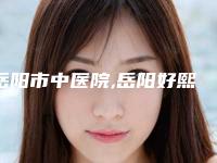 岳阳市中医院,岳阳好熙医疗美容门诊部哪家好