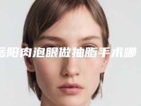 岳阳肉泡眼做抽脂手术哪儿便宜「岳阳肉泡眼做抽脂术价格大概是多少呢」