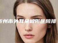 忻州市外耳朵畸形医院排行榜十强最新名单-忻州市外耳朵畸形整形医院