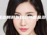 延边朝鲜族自治州微晶治疗雀斑医院上榜名单权威推荐-公立私立哪个好（延边朝鲜族自治州微晶治疗雀斑整形医院）