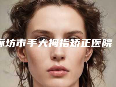 廊坊市手大拇指矫正医院上榜清单前十位女生必看名单推荐(廊坊臻爱易容医疗美容诊所技术上深有造诣)