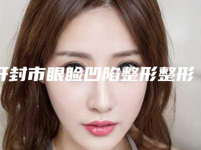 开封市眼睑凹陷整形整形医院在榜名单前十佳口碑更新(开封医德雅医疗美容门诊部排名靠前的医生名单)