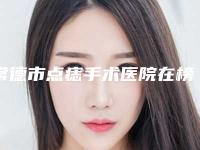 常德市点痣手术医院在榜名单前十位名单爆料（常德市点痣手术整形医院）