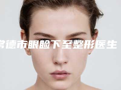 常德市眼睑下至整形医生排名top10对外公布-常德市眼睑下至整形整形医生