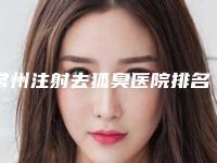 常州注射去狐臭医院排名前十强医美一览！常州和平整形美容医院整形案例曝光